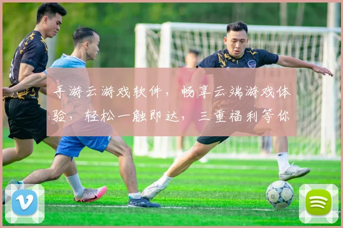 手游云游戏软件，畅享云端游戏体验，轻松一触即达，三重福利等你来