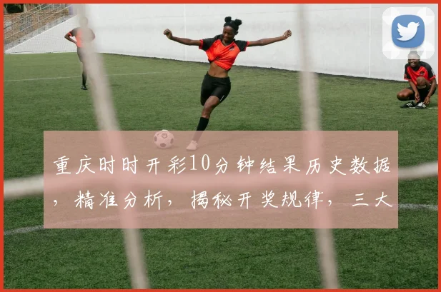 重庆时时开彩10分钟结果历史数据，精准分析，揭秘开奖规律，三大关键点曝光