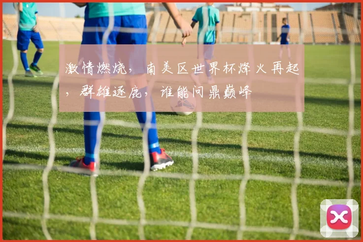 激情燃烧，南美区世界杯烽火再起，群雄逐鹿，谁能问鼎巅峰