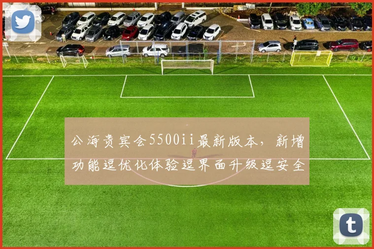 公海贵宾会5500ii最新版本，新增功能逗优化体验逗界面升级逗安全性能提升