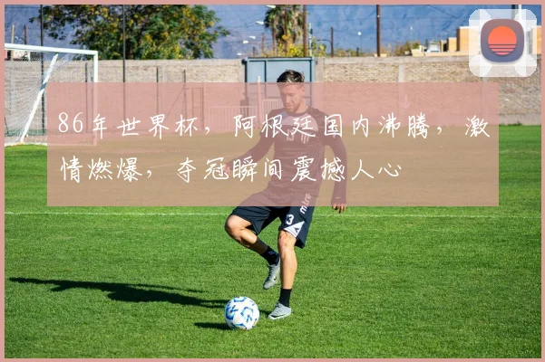 86年世界杯，阿根廷国内沸腾，激情燃爆，夺冠瞬间震撼人心